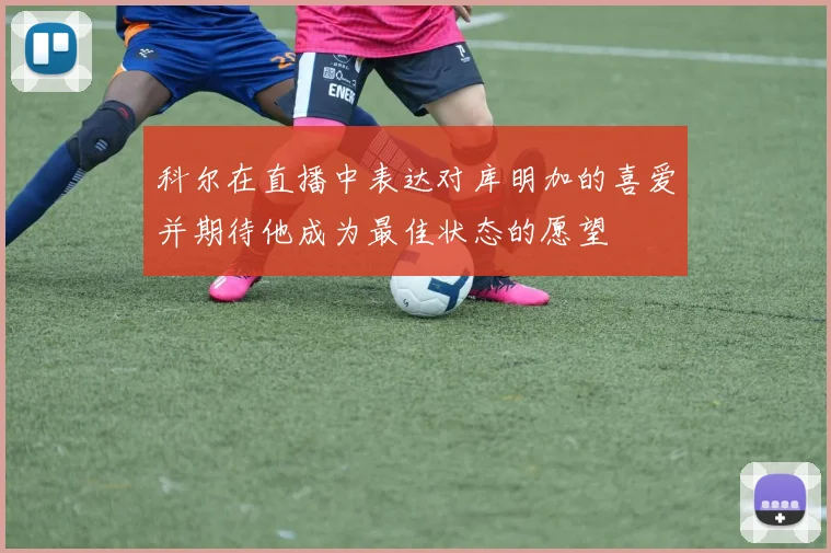 科尔在直播中表达对库明加的喜爱并期待他成为最佳状态的愿望