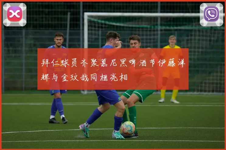 拜仁球员齐聚慕尼黑啤酒节伊藤洋辉与金玟哉同框亮相