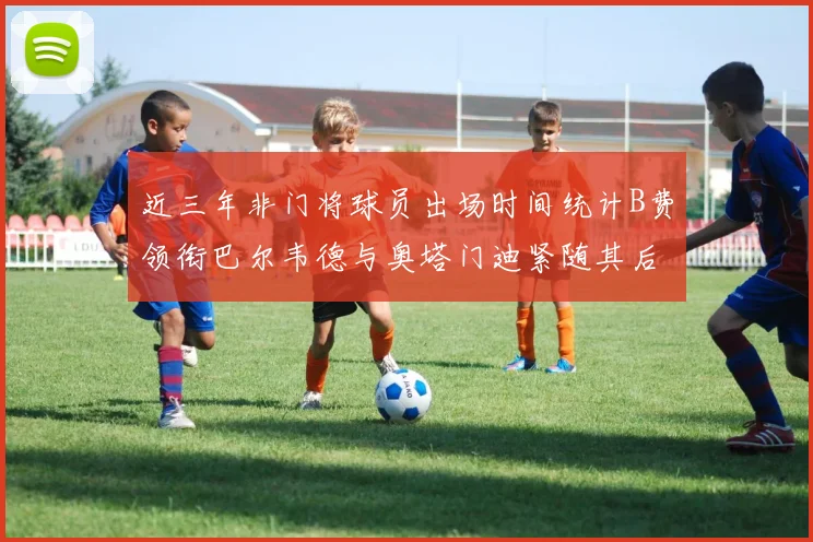 近三年非门将球员出场时间统计B费领衔巴尔韦德与奥塔门迪紧随其后