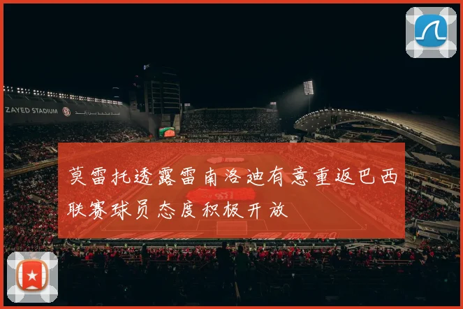 莫雷托透露雷南洛迪有意重返巴西联赛球员态度积极开放
