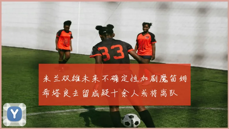 米兰双雄未来不确定性加剧魔笛姆希塔良去留成疑十余人或将离队
