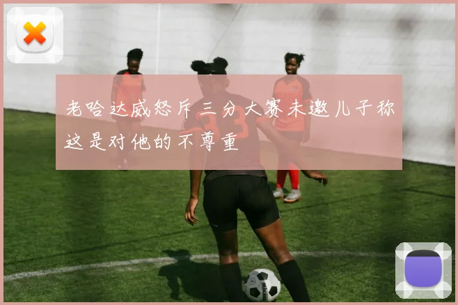 老哈达威怒斥三分大赛未邀儿子称这是对他的不尊重