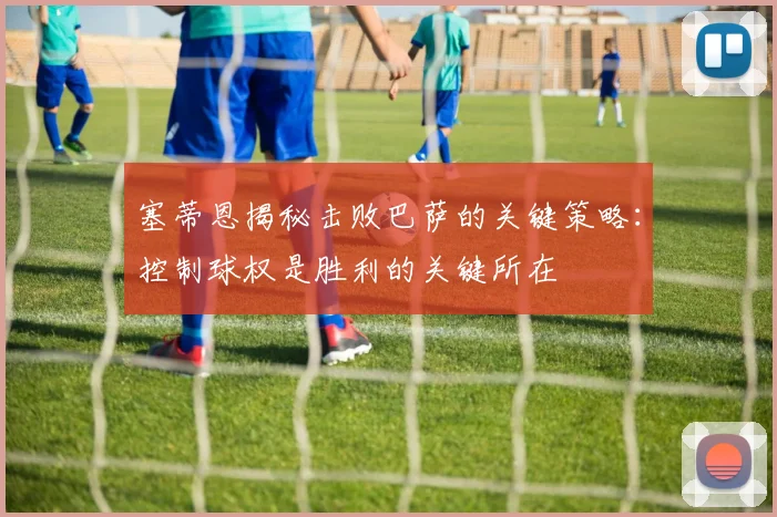 塞蒂恩揭秘击败巴萨的关键策略：控制球权是胜利的关键所在