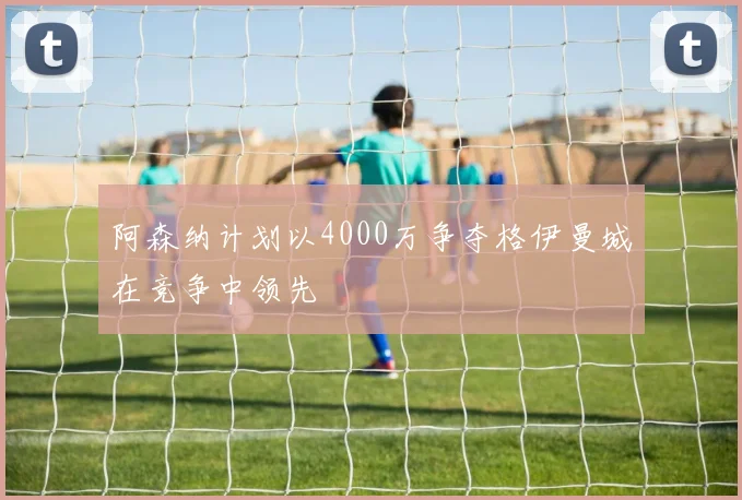 阿森纳计划以4000万争夺格伊曼城在竞争中领先